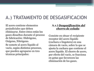 A.) TRATAMIENTO DE DESGASIFICACION
El acero contiene elementos            A.1.) Desgasificación del
perjudiciales que deben                   chorro de colada:
eliminarse. Entre éstos están los
gases disueltos durante el proceso   Consiste en situar el recipiente
de fabricación: Hidrógeno,           receptor del acero líquido
Oxígeno, Nitrógeno.                  (cuchara o lingotera) en una
Se somete al acero líquido al        cámara de vacío, sobre la que se
vacío, según distintos procesos,     ajusta la cuchara que contiene el
que pueden agruparse en tres         acero líquido. El chorro de acero,
técnicas principales:                por efecto del vacío, se fracciona
                                     en gotas que favorecen las
                                     eliminación de los gases.
 