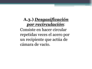 A.3.) Desgasificación
    por recirculación:
Consiste en hacer circular
repetidas veces el acero por
un recipiente que actúa de
cámara de vacío.
 