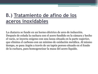 B.) Tratamiento de afino de los
aceros inoxidables

La chatarra se funde en un horno eléctrico de arco de inducción.
Después de colada la cuchara con el acero fundido en la cámara y hecho
el vacío, se inyecta oxígeno con una lanza situada en la parte superior,
que elimina el carbono con un mínimo de oxidación metálica. Al mismo
tiempo, se pasa Argón a través de un tapón poroso situado en el fondo
de la cuchara, para homogeneizar la masa del acero líquido.
 