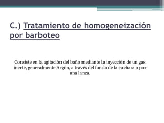 C.) Tratamiento de homogeneización
por barboteo


 Consiste en la agitación del baño mediante la inyección de un gas
inerte, generalmente Argón, a través del fondo de la cuchara o por
                             una lanza.
 
