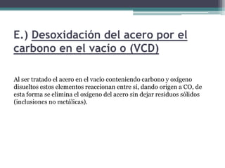 E.) Desoxidación del acero por el
carbono en el vacío o (VCD)

Al ser tratado el acero en el vacío conteniendo carbono y oxígeno
disueltos estos elementos reaccionan entre sí, dando origen a CO, de
esta forma se elimina el oxígeno del acero sin dejar residuos sólidos
(inclusiones no metálicas).
 