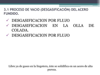 3.1 PROCESO DE VACIO (DESGASIFICACIÓN) DEL ACERO
FUNDIDO.

  DESGASIFICACION POR FLUJO
  DESGASIFICACION EN LA OLLA                                          DE
   COLADA.
  DESGASIFICACION POR FLUJO




  Libre ya de gases en la lingotera, éste se solidifica en un acero de alta
                                   pureza.
 
