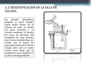 3.2 DESGASIFICACION EN LA OLLA DE
COLADA.

La      presión    atmosférica
impulsa el acero fundido
hacia arriba dentro de la
cámara de vacío, en donde
los gases revientan y se
extraen mediante la bomba
de vacío. La elevación del
recipiente de vacío permite
que el acero fundido fluya de
vuelta, por la fuerza de
gravedad, dentro de la olla de
colada. Este ciclo se repite
varias veces hasta que la
totalidad el acero fundido en
la olla se ha desgasificado.
 