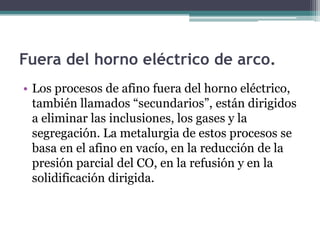 Fuera del horno eléctrico de arco.
• Los procesos de afino fuera del horno eléctrico,
  también llamados “secundarios”, están dirigidos
  a eliminar las inclusiones, los gases y la
  segregación. La metalurgia de estos procesos se
  basa en el afino en vacío, en la reducción de la
  presión parcial del CO, en la refusión y en la
  solidificación dirigida.
 