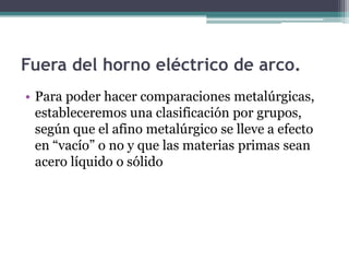 Fuera del horno eléctrico de arco.
• Para poder hacer comparaciones metalúrgicas,
  estableceremos una clasificación por grupos,
  según que el afino metalúrgico se lleve a efecto
  en “vacío” o no y que las materias primas sean
  acero líquido o sólido
 