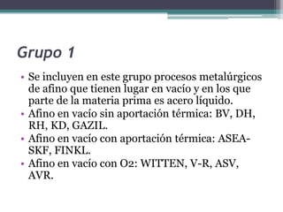 Grupo 1
• Se incluyen en este grupo procesos metalúrgicos
  de afino que tienen lugar en vacío y en los que
  parte de la materia prima es acero líquido.
• Afino en vacío sin aportación térmica: BV, DH,
  RH, KD, GAZIL.
• Afino en vacío con aportación térmica: ASEA-
  SKF, FINKL.
• Afino en vacío con O2: WITTEN, V-R, ASV,
  AVR.
 