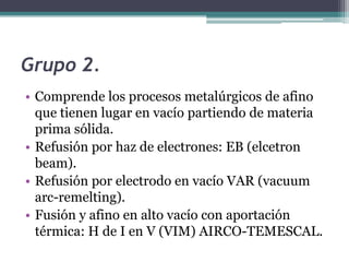 Grupo 2.
• Comprende los procesos metalúrgicos de afino
  que tienen lugar en vacío partiendo de materia
  prima sólida.
• Refusión por haz de electrones: EB (elcetron
  beam).
• Refusión por electrodo en vacío VAR (vacuum
  arc-remelting).
• Fusión y afino en alto vacío con aportación
  térmica: H de I en V (VIM) AIRCO-TEMESCAL.
 