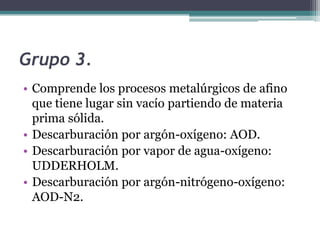 Grupo 3.
• Comprende los procesos metalúrgicos de afino
  que tiene lugar sin vacío partiendo de materia
  prima sólida.
• Descarburación por argón-oxígeno: AOD.
• Descarburación por vapor de agua-oxígeno:
  UDDERHOLM.
• Descarburación por argón-nitrógeno-oxígeno:
  AOD-N2.
 