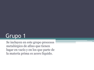 Grupo 1
Se incluyen en este grupo procesos
metalúrgico de afino que tienen
lugar en vacío y en los que parte de
la materia prima es acero líquido.
 