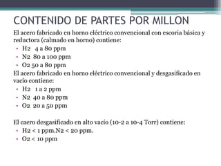 CONTENIDO DE PARTES POR MILLON
El acero fabricado en horno eléctrico convencional con escoria básica y
reductora (calmado en horno) contiene:
 • H2 4 a 80 ppm
 • N2 80 a 100 ppm
 • O2 50 a 80 ppm
El acero fabricado en horno eléctrico convencional y desgasificado en
vacío contiene:
 • H2 1 a 2 ppm
 • N2 40 a 80 ppm
 • O2 20 a 50 ppm

El caero desgasificado en alto vacío (10-2 a 10-4 Torr) contiene:
 • H2 < 1 ppm.N2 < 20 ppm.
 • O2 < 10 ppm
 