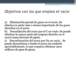 Objetivos con los que emplea el vacio

a) Eliminación parcial de gases en el acero. Se
elimina en parte más o menos importante de los gases
disueltos en el acero.
b) Desoxidación del acero por el C en vacío. Se puede
eliminar la mayor parte del oxígeno disuelto en el
acero (unas decenas de ppm).
c) Descarburación del acero por O2 en vacío. . Se
puede descarburar a fondo el acero sin oxidarlo
apreciablemente, lo que requiere eliminar unos
millares de ppm de gases.
 