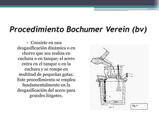 Procedimiento Bochumer Verein (bv)
      • Consiste en una
 desgasificación dinámica o en
   chorro que sea realiza en
 cuchara o en tanque; el acero
   entra en el tanque o en la
     cuchara y se rompe en
  multitud de pequeñas gotas.
 Este procedimiento se emplea
   fundamentalmente en la
 desgasificación del acero para
        grandes lingotes.
 