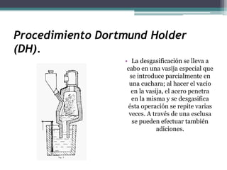 Procedimiento Dortmund Holder
(DH).
                  • La desgasificación se lleva a
                   cabo en una vasija especial que
                    se introduce parcialmente en
                    una cuchara; al hacer el vacío
                     en la vasija, el acero penetra
                     en la misma y se desgasifica
                   ésta operación se repite varias
                    veces. A través de una esclusa
                     se pueden efectuar también
                               adiciones.
 