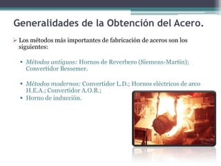 Generalidades de la Obtención del Acero.
 Los métodos más importantes de fabricación de aceros son los
  siguientes:

   Métodos antiguos: Hornos de Reverbero (Siemens-Martin);
    Convertidor Bessemer.

   Métodos modernos: Convertidor L.D.; Hornos eléctricos de arco
    H.E.A.; Convertidor A.O.R.;
   Horno de inducción.
 