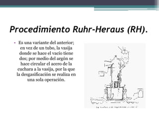 Procedimiento Ruhr-Heraus (RH).
• Es una variante del anterior;
   en vez de un tubo, la vasija
   donde se hace el vacío tiene
   dos; por medio del argón se
   hace circular el acero de la
  cuchara a la vasija, por la que
 la desgasificación se realiza en
       una sola operación.
 