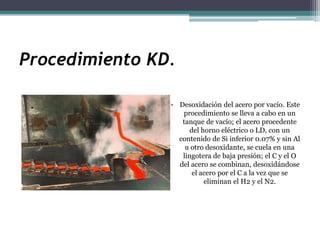 Procedimiento KD.

                • Desoxidación del acero por vacío. Este
                   procedimiento se lleva a cabo en un
                   tanque de vacío; el acero procedente
                      del horno eléctrico o LD, con un
                  contenido de Si inferior 0.07% y sin Al
                    u otro desoxidante, se cuela en una
                   lingotera de baja presión; el C y el O
                  del acero se combinan, desoxidándose
                       el acero por el C a la vez que se
                           eliminan el H2 y el N2.
 
