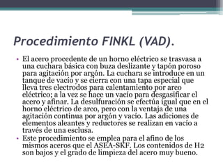 Procedimiento FINKL (VAD).
• El acero procedente de un horno eléctrico se trasvasa a
  una cuchara básica con buza deslizante y tapón poroso
  para agitación por argón. La cuchara se introduce en un
  tanque de vacío y se cierra con una tapa especial que
  lleva tres electrodos para calentamiento por arco
  eléctrico; a la vez se hace un vacío para desgasificar el
  acero y afinar. La desulfuración se efectúa igual que en el
  horno eléctrico de arco, pero con la ventaja de una
  agitación continua por argón y vacío. Las adiciones de
  elementos aleantes y reductores se realizan en vacío a
  través de una esclusa.
• Este procedimiento se emplea para el afino de los
  mismos aceros que el ASEA-SKF. Los contenidos de H2
  son bajos y el grado de limpieza del acero muy bueno.
 