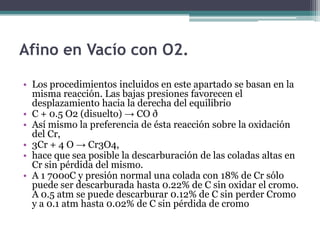 Afino en Vacío con O2.

• Los procedimientos incluidos en este apartado se basan en la
  misma reacción. Las bajas presiones favorecen el
  desplazamiento hacia la derecha del equilibrio
• C + 0.5 O2 (disuelto) → CO ð
• Así mismo la preferencia de ésta reacción sobre la oxidación
  del Cr,
• 3Cr + 4 O → Cr3O4,
• hace que sea posible la descarburación de las coladas altas en
  Cr sin pérdida del mismo.
• A 1 700oC y presión normal una colada con 18% de Cr sólo
  puede ser descarburada hasta 0.22% de C sin oxidar el cromo.
  A 0.5 atm se puede descarburar 0.12% de C sin perder Cromo
  y a 0.1 atm hasta 0.02% de C sin pérdida de cromo
 