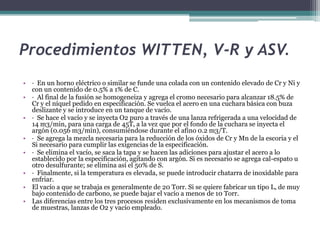 Procedimientos WITTEN, V-R y ASV.
• · En un horno eléctrico o similar se funde una colada con un contenido elevado de Cr y Ni y
  con un contenido de 0.5% a 1% de C.
• · Al final de la fusión se homogeneiza y agrega el cromo necesario para alcanzar 18.5% de
  Cr y el níquel pedido en especificación. Se vuelca el acero en una cuchara básica con buza
  deslizante y se introduce en un tanque de vacío.
• · Se hace el vacío y se inyecta O2 puro a través de una lanza refrigerada a una velocidad de
  14 m3/min, para una carga de 45T, a la vez que por el fondo de la cuchara se inyecta el
  argón (0.056 m3/min), consumiéndose durante el afino 0.2 m3/T.
• · Se agrega la mezcla necesaria para la reducción de los óxidos de Cr y Mn de la escoria y el
  Si necesario para cumplir las exigencias de la especificación.
• · Se elimina el vacío, se saca la tapa y se hacen las adiciones para ajustar el acero a lo
  establecido por la especificación, agitando con argón. Si es necesario se agrega cal-espato u
  otro desulfurante; se elimina así el 50% de S.
• · Finalmente, si la temperatura es elevada, se puede introducir chatarra de inoxidable para
  enfriar.
• El vacío a que se trabaja es generalmente de 20 Torr. Si se quiere fabricar un tipo L, de muy
  bajo contenido de carbono, se puede bajar el vacío a menos de 10 Torr.
• Las diferencias entre los tres procesos residen exclusivamente en los mecanismos de toma
  de muestras, lanzas de O2 y vacío empleado.
 