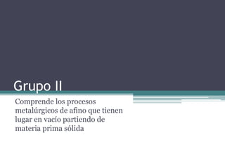 Grupo II
Comprende los procesos
metalúrgicos de afino que tienen
lugar en vacío partiendo de
materia prima sólida
 