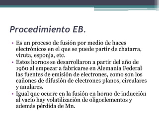 Procedimiento EB.
• Es un proceso de fusión por medio de haces
  electrónicos en el que se puede partir de chatarra,
  viruta, esponja, etc.
• Estos hornos se desarrollaron a partir del año de
  1960 al empezar a fabricarse en Alemania Federal
  las fuentes de emisión de electrones, como son los
  cañones de difusión de electrones planos, circulares
  y anulares.
• Igual que ocurre en la fusión en horno de inducción
  al vacío hay volatilización de oligoelementos y
  además pérdida de Mn.
 