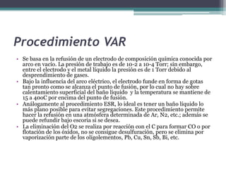Procedimiento VAR
• Se basa en la refusión de un electrodo de composición química conocida por
  arco en vacío. La presión de trabajo es de 10-2 a 10-4 Torr; sin embargo,
  entre el electrodo y el metal líquido la presión es de 1 Torr debido al
  desprendimiento de gases.
• Bajo la influencia del arco eléctrico, el electrodo funde en forma de gotas
  tan pronto como se alcanza el punto de fusión, por lo cual no hay sobre
  calentamiento superficial del baño líquido y la temperatura se mantiene de
  15 a 40oC por encima del punto de fusión.
• Análogamente al procedimiento ESR, lo ideal es tener un baño líquido lo
  más plano posible para evitar segregaciones. Este procedimiento permite
  hacer la refusión en una atmósfera determinada de Ar, N2, etc.; además se
  puede refundir bajo escoria si se desea.
• La eliminación del O2 se realiza por reacción con el C para formar CO o por
  flotación de los óxidos, no se consigue desulfuración, pero se elimina por
  vaporización parte de los oligolementos, Pb, Cu, Sn, Sb, Bi, etc.
 