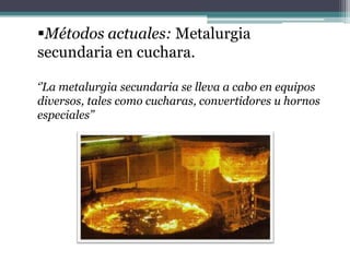 Métodos actuales: Metalurgia
secundaria en cuchara.

‘’La metalurgia secundaria se lleva a cabo en equipos
diversos, tales como cucharas, convertidores u hornos
especiales’’
 