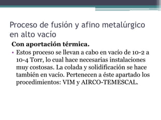 Proceso de fusión y afino metalúrgico
en alto vacío
Con aportación térmica.
• Estos proceso se llevan a cabo en vacío de 10-2 a
  10-4 Torr, lo cual hace necesarias instalaciones
  muy costosas. La colada y solidificación se hace
  también en vacío. Pertenecen a éste apartado los
  procedimientos: VIM y AIRCO-TEMESCAL.
 