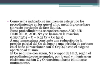 • Como se ha indicado, se incluyen en este grupo los
  procedimientos en los que el afino metalúrgico se hace
  sin vacío partiendo de fase líquida.
  Estos procedimientos se conocen como AOD, UD-
  DERHOLM, AOD-N2 y se basan en la reacción
  0.25 Cr3O4 + C = 0.75 Cr + Co (gas)
  A una temperatura constante una reducción de la
  presión parcial del Co da lugar a una pérdida de carbono
  en el baño al reaccionar con el Cr3O4 o con el oxígeno
  aportado al mismo.
  El Co se diluye con argón, N2 o vapor de H2O, según el
  procedimiento que se emplee, por lo cual y mientras en
  el sistema existan C y O reaccionan hasta eliminarse
  mutuamente.
 