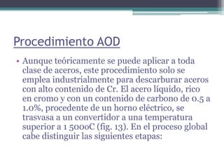 Procedimiento AOD
• Aunque teóricamente se puede aplicar a toda
  clase de aceros, este procedimiento solo se
  emplea industrialmente para descarburar aceros
  con alto contenido de Cr. El acero líquido, rico
  en cromo y con un contenido de carbono de 0.5 a
  1.0%, procedente de un horno eléctrico, se
  trasvasa a un convertidor a una temperatura
  superior a 1 500oC (fig. 13). En el proceso global
  cabe distinguir las siguientes etapas:
 