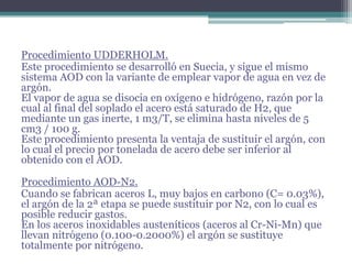 Procedimiento UDDERHOLM.
Este procedimiento se desarrolló en Suecia, y sigue el mismo
sistema AOD con la variante de emplear vapor de agua en vez de
argón.
El vapor de agua se disocia en oxígeno e hidrógeno, razón por la
cual al final del soplado el acero está saturado de H2, que
mediante un gas inerte, 1 m3/T, se elimina hasta niveles de 5
cm3 / 100 g.
Este procedimiento presenta la ventaja de sustituir el argón, con
lo cual el precio por tonelada de acero debe ser inferior al
obtenido con el AOD.

Procedimiento AOD-N2.
Cuando se fabrican aceros L, muy bajos en carbono (C= 0.03%),
el argón de la 2ª etapa se puede sustituir por N2, con lo cual es
posible reducir gastos.
En los aceros inoxidables austeníticos (aceros al Cr-Ni-Mn) que
llevan nitrógeno (0.100-0.2000%) el argón se sustituye
totalmente por nitrógeno.
 