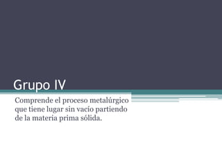 Grupo IV
Comprende el proceso metalúrgico
que tiene lugar sin vacío partiendo
de la materia prima sólida.
 