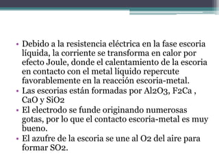 • Debido a la resistencia eléctrica en la fase escoria
  líquida, la corriente se transforma en calor por
  efecto Joule, donde el calentamiento de la escoria
  en contacto con el metal líquido repercute
  favorablemente en la reacción escoria-metal.
• Las escorias están formadas por Al2O3, F2Ca ,
  CaO y SiO2
• El electrodo se funde originando numerosas
  gotas, por lo que el contacto escoria-metal es muy
  bueno.
• El azufre de la escoria se une al O2 del aire para
  formar SO2.
 