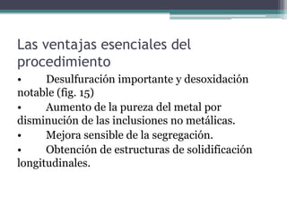 Las ventajas esenciales del
procedimiento
•     Desulfuración importante y desoxidación
notable (fig. 15)
•     Aumento de la pureza del metal por
disminución de las inclusiones no metálicas.
•     Mejora sensible de la segregación.
•     Obtención de estructuras de solidificación
longitudinales.
 