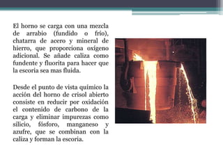 El horno se carga con una mezcla
de arrabio (fundido o frío),
chatarra de acero y mineral de
hierro, que proporciona oxígeno
adicional. Se añade caliza como
fundente y fluorita para hacer que
la escoria sea mas fluida.

Desde el punto de vista químico la
acción del horno de crisol abierto
consiste en reducir por oxidación
el contenido de carbono de la
carga y eliminar impurezas como
silicio, fósforo, manganeso y
azufre, que se combinan con la
caliza y forman la escoria.
 