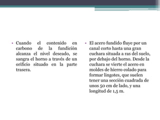 • Cuando el contenido en           • El acero fundido fluye por un
  carbono de la fundición            canal corto hasta una gran
  alcanza el nivel deseado, se       cuchara situada a ras del suelo,
  sangra el horno a través de un     por debajo del horno. Desde la
  orificio situado en la parte       cuchara se vierte el acero en
  trasera.                           moldes de hierro colado para
                                     formar lingotes, que suelen
                                     tener una sección cuadrada de
                                     unos 50 cm de lado, y una
                                     longitud de 1,5 m.
 