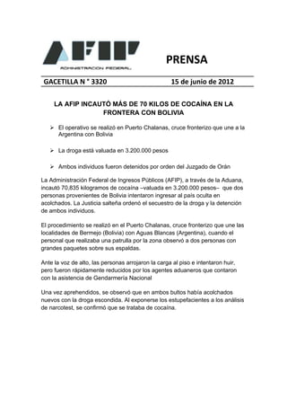 PRENSA
 GACETILLA N ° 3320                                 15 de junio de 2012

     LA AFIP INCAUTÓ MÁS DE 70 KILOS DE COCAÍNA EN LA
                  FRONTERA CON BOLIVIA

    El operativo se realizó en Puerto Chalanas, cruce fronterizo que une a la
     Argentina con Bolivia

    La droga está valuada en 3.200.000 pesos

    Ambos individuos fueron detenidos por orden del Juzgado de Orán

La Administración Federal de Ingresos Públicos (AFIP), a través de la Aduana,
incautó 70,835 kilogramos de cocaína –valuada en 3.200.000 pesos– que dos
personas provenientes de Bolivia intentaron ingresar al país oculta en
acolchados. La Justicia salteña ordenó el secuestro de la droga y la detención
de ambos individuos.

El procedimiento se realizó en el Puerto Chalanas, cruce fronterizo que une las
localidades de Bermejo (Bolivia) con Aguas Blancas (Argentina), cuando el
personal que realizaba una patrulla por la zona observó a dos personas con
grandes paquetes sobre sus espaldas.

Ante la voz de alto, las personas arrojaron la carga al piso e intentaron huir,
pero fueron rápidamente reducidos por los agentes aduaneros que contaron
con la asistencia de Gendarmería Nacional

Una vez aprehendidos, se observó que en ambos bultos había acolchados
nuevos con la droga escondida. Al exponerse los estupefacientes a los análisis
de narcotest, se confirmó que se trataba de cocaína.
 
