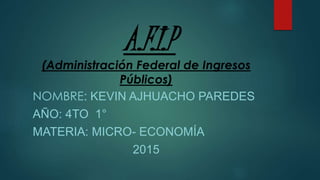 A.F.I.P
(Administración Federal de Ingresos
Públicos)
NOMBRE: KEVIN AJHUACHO PAREDES
AÑO: 4TO 1°
MATERIA: MICRO- ECONOMÍA
2015
 