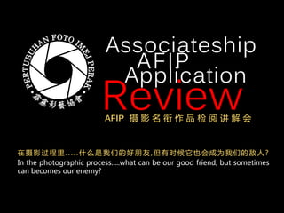 Associateship
AFIP
Review
Application
AFIP 摄 影 名 衔 作 品 检 阅 讲 解 会
In the photographic process.....what can be our good friend, but sometimes
can becomes our enemy?
在 摄 影 过 程 里 . . . . . 什 么 是 我 们 的 好 朋 友 , 但 有 时 候 它 也 会 成 为 我 们 的 敌 人 ?
 