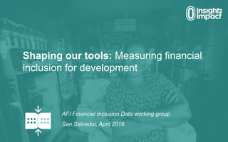 AFI Financial Inclusion Data working group
San Salvador, April 2016
Shaping our tools: Measuring financial
inclusion for development
 