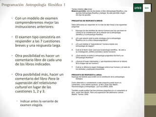 Programación Antropología filosófica I


     • Con un modelo de examen
       comprenderemos mejor las
       instrucciones anteriores:

     • El examen tipo consistiría en
       responder a las 7 cuestiones
       breves y una respuesta larga.

     • Otra posibilidad es hacer un
       comentario libre de cada uno
       de los libros indicados.

     • Otra posibilidad más, hacer un
       comentario del libro Para la
       superación del relativismo
       cultural en lugar de las
       cuestiones 1, 2 y 3.

        • Indicar antes la variante de
          examen elegida.
 