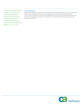 “Gracias a esta experiencia     Conclusiones:
tenemos una visión mas          A partir de la implementación de Wily la AFIP desarrolló una estrecha relación con CA y hoy es considerado
                                como un socio estratégico de negocios al cual el organismo recurre frente a los desafíos de sistemas.
completa de todos los           “CA fue la única companía que nos ofreció la posibilidad de hacer una prueba de concepto del producto para
productos que ofrece la         demostrar su capacidad, puso los técnicos requeridos y nos brindó el apoyo necesario para asegurar una
empresa. CA entiende            implementación exitosa”.
nuestros problemas y es
hoy un socio estratégico del
negocio” concluyó el cliente.
 