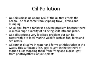 Oil Pollution
• Oil spills make up about 12% of the oil that enters the
ocean. The rest come from shipping travel, drains and
dumping.
• An oil spill from a tanker is a severe problem because there
is such a huge quantity of oil being spilt into one place.
• Oil spills cause a very localised problem but can be
catastrophic to local marine wildlife such as fish, birds and
sea otters.
• Oil cannot dissolve in water and forms a thick sludge in the
water. This suffocates fish, gets caught in the feathers of
marine birds stopping them from flying and blocks light
from photosynthetic aquatic plants.
 