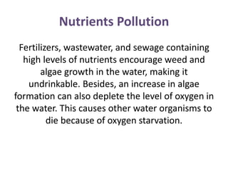 Nutrients Pollution
Fertilizers, wastewater, and sewage containing
high levels of nutrients encourage weed and
algae growth in the water, making it
undrinkable. Besides, an increase in algae
formation can also deplete the level of oxygen in
the water. This causes other water organisms to
die because of oxygen starvation.
 