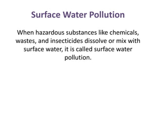 Surface Water Pollution
When hazardous substances like chemicals,
wastes, and insecticides dissolve or mix with
surface water, it is called surface water
pollution.
 