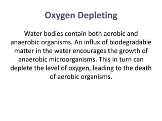 Oxygen Depleting
Water bodies contain both aerobic and
anaerobic organisms. An influx of biodegradable
matter in the water encourages the growth of
anaerobic microorganisms. This in turn can
deplete the level of oxygen, leading to the death
of aerobic organisms.
 