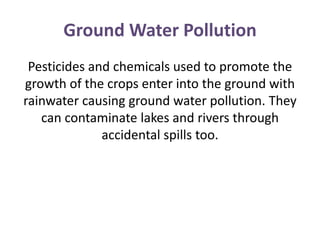 Ground Water Pollution
Pesticides and chemicals used to promote the
growth of the crops enter into the ground with
rainwater causing ground water pollution. They
can contaminate lakes and rivers through
accidental spills too.
 