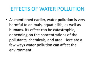 EFFECTS OF WATER POLLUTION
• As mentioned earlier, water pollution is very
harmful to animals, aquatic life, as well as
humans. Its effect can be catastrophic,
depending on the concentrations of the
pollutants, chemicals, and area. Here are a
few ways water pollution can affect the
environment.
 