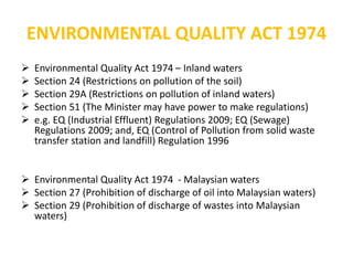 ENVIRONMENTAL QUALITY ACT 1974
 Environmental Quality Act 1974 – Inland waters
 Section 24 (Restrictions on pollution of the soil)
 Section 29A (Restrictions on pollution of inland waters)
 Section 51 (The Minister may have power to make regulations)
 e.g. EQ (Industrial Effluent) Regulations 2009; EQ (Sewage)
Regulations 2009; and, EQ (Control of Pollution from solid waste
transfer station and landfill) Regulation 1996
 Environmental Quality Act 1974 - Malaysian waters
 Section 27 (Prohibition of discharge of oil into Malaysian waters)
 Section 29 (Prohibition of discharge of wastes into Malaysian
waters)
 