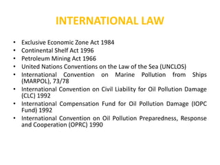 INTERNATIONAL LAW
• Exclusive Economic Zone Act 1984
• Continental Shelf Act 1996
• Petroleum Mining Act 1966
• United Nations Conventions on the Law of the Sea (UNCLOS)
• International Convention on Marine Pollution from Ships
(MARPOL), 73/78
• International Convention on Civil Liability for Oil Pollution Damage
(CLC) 1992
• International Compensation Fund for Oil Pollution Damage (IOPC
Fund) 1992
• International Convention on Oil Pollution Preparedness, Response
and Cooperation (OPRC) 1990
 